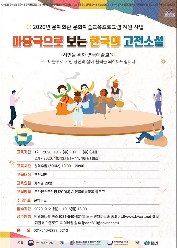 2020년 문예회관 문화예술교육프로그램 지원 사업 마당극으로 보는 한국의 고전소설 시민을 위한 연극예술교육 코로나블루로 지친 당신의 삶에 활력을 되찾아드립니다. 교육기간 : 1기-2020.10.7.(수)~11.11(수) (8화) 2기-2020.10.12.(월)~11.16(월) (8회) 교육시간 : 원격수업(ZOOM) 19:00~20:00 교육대상 : 포천시민 교육인원 : 기수별 20명 교육방법 : 온라인스트리밍(ZOOM) and 연극예술교육 블로그 수강료 : 전액무료 접수기간 : 2020.9.21(월)~10.5(월) 18:00 접수방법 : 반월아트홀 팩스 (031-540-6211) 또는 반월아트홀 홈페이지(www.bwart.net)에서 지원서 다운로드 후 이메일 접수(jshee310@naver.com) 문의 : 031-540-6227, 6213