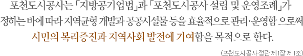 포천도시공사는 「지방공기업법」과 「포천도시공사 설립 및 운영조례」가 정하는 바에 따라 지역균형 개발과 공공시설물 등을 효율적으로 관리·운영함 으로써 시민의 복리증진과 지역사회 발전에 기여함을 목적으로 한다. (포천도시공사 정관 제1장 제1조)