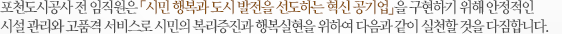 포천도시공사 전 임직원은 「시민 행복과 도시 발전을 선도하는 혁신 공기업」을 구현하기 위해 안정적인 시설 관리와 고품격 서비스로 시민의 복리증진과 행복실현을 위하여 다음과 같이 실천할 것을 다짐합니다.