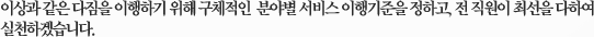이상과 같은 다짐을 이행하기 위해 구체적인  분야별 서비스 이행기준을 정하고, 전 직원이 최선을 다하여 실천하겠습니다.