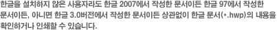 한글을 설치하지 않은 사용자라도 한글 2007에서 작성한 문서이든 한글 97에서 작성한 문서이든, 아니면 한글 3.0버전에서 작성한 문서이든 상관없이 한글 문서(*.hwp)의 내용을 
확인하거나 인쇄할 수 있습니다. 