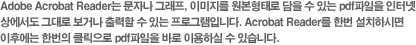 Adobe Acrobat Reader는 문자나 그래프, 이미지를 원본형태로 담을 수 있는 pdf파일을 인터넷 
상에서도 그대로 보거나 출력할 수 있는 프로그램입니다. Acrobat Reader를 한번 설치하시면 
이후에는 한번의 클릭으로 pdf파일을 바로 이용하실 수 있습니다. 