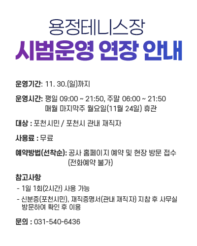 용정테니스장 시범운영 연장 안내
					운영기간 : 11. 30.(일)까지
					운영시간 : 평일 09:00 ~ 21:50, 주말 06:00 ~ 21:50  매월 마지막주 월요일(11월 24일) 휴관
					대상 : 포천시민 / 포천시 관내 재직자
					사용료 : 무료
					예약방법 : 공사 홈페이지 예약 및 현장 방문 접수(전화예약 불가)
					참고사항
					- 1일 1회(2시간) 사용 가능
					- 신분증(포천시민), 재직증명서(관내 재직자) 지참 후 사무실 방문하여 확인 후 이용
					문의 : 031-540-6436