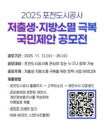 2025 포천도시공사 저출생·지방소멸 극복 국민제안 공모전 >
공모기간 : 2025. 11. 12.(수) ~ 26.(수)
공모대상 : 포천도시공사에 관심이 있는 누구나 참여 가능
공모주제 : 저출생·지방소멸 극복을 위한 정책·사업 아이디어　
제출방법
- 포천도시공사 홈페이지 → 고객의소리 → 재안서식 다운로드
· 공모분야와 관련된 제안서, 개인정보동의서를 작성하여 이메일로 제출
- 공모문 자세히 보기
· 아래 QR코드 스캔(사진촬영)