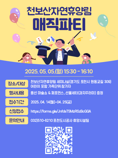 천보산자연휴양림 매직파티 2025. 05. 05.(월) 15:30 - 16:10 장소/대상:천보산자연휴양림 세미나실(경기도 포천시 원동교길 309) 어린이 포함 가족단위 참가자 / 행사내용: 풍선 마술쇼 & 퍼포먼스, 선물세터(과자꾸러미) 증정 / 접수기간: 2025. 04. 14(월)~04. 25(금) / 신청접수: https://forms.gle/JnfdsTSMzRSzBcGGA / 문의안내 : 032)510-6210 포천도시공사 휴양시설팀