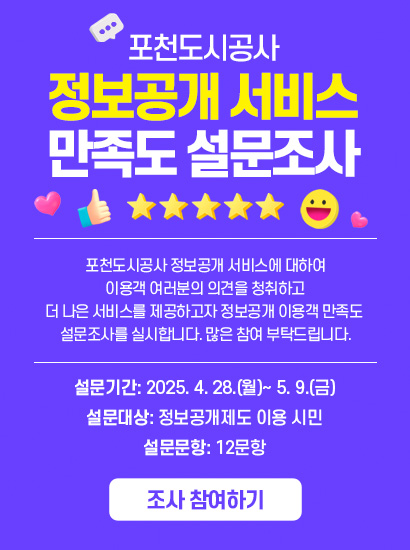 포천도시공사 정보공개 서비스 만족도 설문조사
포천도시공사 정보공개 서비스에 대하여 이용객 여러분의 의견을 청취하고
더 나은 서비스를 제공하고자 정보공개 이용객 만족도 설문조사를 실시합니다. 많은 참여 부탁드립니다.

설문기간: 2025. 4. 28.(월)~ 5. 9.(금)
설문대상: 정보공개제도 이용 시민
설문문항: 12문항
조사 참여하기