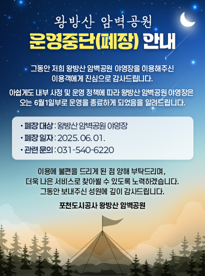 왕방산 암벽공원 운영중단(폐장) 안내

그동안 저희 왕방산 암벽공원 야영장을 이용해주신 이용객에게 진심으로 감사드립니다.

아쉽게도 내부 사정 및 운영 정책에 따라 왕방산 암벽공원 야영장은 
오는 6월1일부로 운영을 종료하게 되었음을 알려드립니다.

■ 폐장 대상: 왕방산 암벽공원 야영장
■ 폐장 일자: 2025.06.01
■ 관련 문의: 031-540-6220

이용에 불편을 드리게 된 점 양해 부탁드리며, 더욱 나은 서비스로 찾아뵐 수 있도록 노력하겠습니다.
그동안 보내주신 성원에 깊이 감사드립니다.

포천도시공사 왕방산 암벽공원
