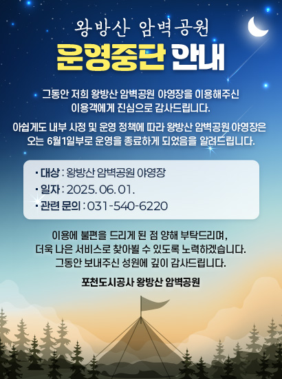 왕방산 암벽공원 운영중단 안내

그동안 저희 왕방산 암벽공원 야영장을 이용해주신 이용객에게 진심으로 감사드립니다.

아쉽게도 내부 사정 및 운영 정책에 따라 왕방산 암벽공원 야영장은 
오는 6월1일부로 운영을 종료하게 되었음을 알려드립니다.

■ 폐장 대상: 왕방산 암벽공원 야영장
■ 폐장 일자: 2025.06.01
■ 관련 문의: 031-540-6220

이용에 불편을 드리게 된 점 양해 부탁드리며, 더욱 나은 서비스로 찾아뵐 수 있도록 노력하겠습니다.
그동안 보내주신 성원에 깊이 감사드립니다.

포천도시공사 왕방산 암벽공원
