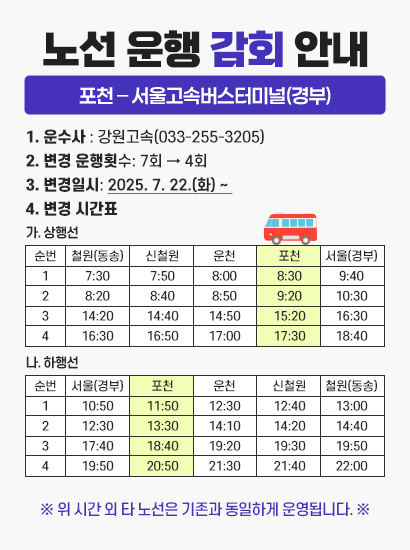 노선 운행 감회 안내
		[포천 – 서울고속버스터미널(경부)]

			1. 운수사 : 강원고속(033-255-3205) 
			2. 변경 운행횟수: 7회 → 4회
			3. 변경일시: 2025. 7. 22.(화) ~ 
			4. 변경 시간표
			 가. 상행선      순번   철원(동송)   신철원   운천   포천   서울(경부)   비고   1   7:30   7:50   8:00   8:30   9:40      2   8:20   8:40   8:50   9:20   10:30      3   14:20   14:40   14:50   15:20   16:30      4   16:30   16:50   17:00   17:30   18:40        
			 나. 하행선      순번   서울(경부)   포천   운천   신철원   철원(동송)   비고   1   10:50   11:50   12:30   12:40   13:00      2   12:30   13:30   14:10   14:20   14:40      3   17:40   18:40   19:20   19:30   19:50      4   19:50   20:50   21:30   21:40   22:00      

		※ 위 시간 외 타 노선은 기존과 동일하게 운영됩니다. ※
			