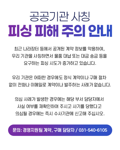 공공기관 사칭 피싱 피해 주의 안내 

				최근 나라장터 등에서 공개된 계약 정보를 악용하여, 
				우리 기관을 사칭하면서 물품 대납 또는 대금 송금 등을 요구하는 피싱 시도가 증가하고 있습니다.

				우리 기관은 어떠한 경우에도 정식 계약이나 구매 절차 없이 전화나 이메일로 계약이나 발주하는 사례가 없습니다.

				의심 사례가 발생한 경우에는 해당 부서 담당자에서 사실 여부를 재확인하여 주시고 사기를 당했다고 의심될 경우에는 즉시 수사기관에 신고해 주십시오.

				문의: 경영지원팀 계약, 구매 담당자 / 031-540-6105
				