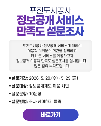 포천도시공사 정보공개 서비스 만족도 설문조사
					포천도시공사 정보공개 서비스에 대하여 이용객 여러분의 의견을 청취하고
					더 나은 서비스를 제공하고자 정보공개 이용객 만족도 설문조사를 실시합니다. 많은 참여 부탁드립니다.

					설문기간: 2026. 5. 20.(수)~ 5. 29.(금)
					설문대상: 정보공개제도 이용 시민
					설문문항: 10문항
					설문방법: 조사 참여하기 클릭