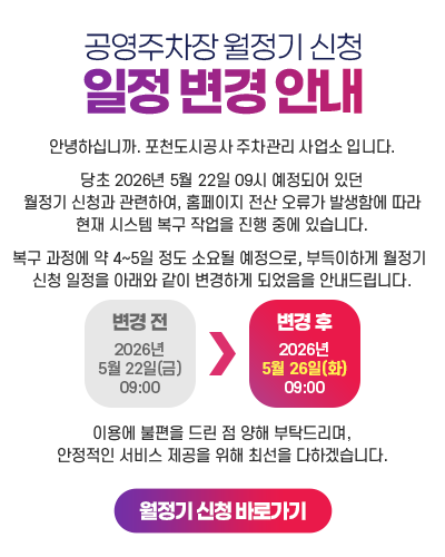공영주차장 월정기 신청일정 변경 안내
				안녕하십니까. 포천도시공사 주차관리 사업소 입니다. 당초 2026년 5월 22일 09시 예정되어 있던월정기 신청과 관련하여,홈페이지 전산 오류가 발생함에 따라현재 시스템 복구 작업을 진행 중에 있습니다. 복구 과정에 약 4~5일 정도 소요될 예정으로,부득이하게 월정기 신청 일정을아래와 같이 변경하게 되었음을 안내드립니다. [변경전 : 2026년5월 22일(금)09:00 → 변경후 : 2026년5월 26일(화)09:00 ] 이용에 불편을 드린 점 양해 부탁드리며,안정적인 서비스 제공을 위해 최선을 다하겠습니다. [월정기 신청 바로가기]