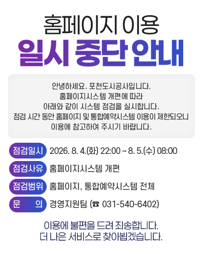 홈페이지 이용 일시 중단 안내

				안녕하세요. 포천도시공사입니다.
				홈페이지시스템 개편에 따라 아래와 같이 시스템 점검을 실시합니다.
				점검 시간 동안 홈페이지 및 통합예약시스템 이용이 제한되오니 이용에 참고하여 주시기 바랍니다.

				점검일시: 2026. 8. 4.(화) 22:00 ~ 8. 5.(수) 08:00
				점검사유: 홈페이지시스템 개편
				점검범위: 홈페이지, 통합예약시스템 전체
				문의: 경영지원팀 (☎ 031-540-6402)

				이용에 불편을 드려 죄송합니다. 더 나은 서비스로 찾아뵙겠습니다.
