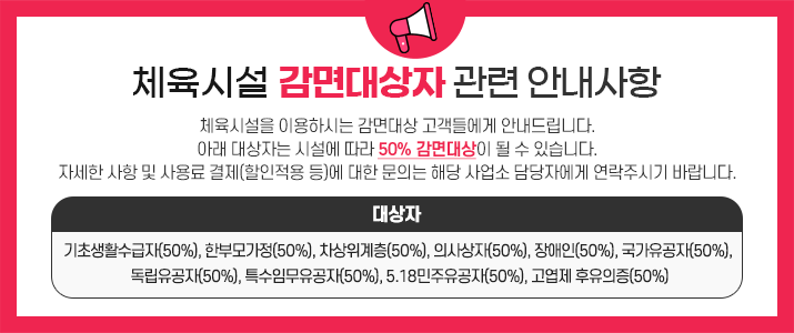 체육시설을 이용하시는 감면대상 고객들에게 안내드립니다. 아래 대상자는 시설에 따라 50% 감면대상이 될 수 있습니다. 자세한 사항 및 사용료 결제(할인적용 등)에 대한 문의는 해당 사업소 담당자에게 연락주시기 바랍니다. 대상자: 기초생활수급자(50%), 한부모가정(50%), 차상위계층(50%), 의사상자(50%), 장애인(50%), 국가유공자(50%), 독립유공자(50%), 특수임무유공자(50%), 5.18민주유공자(50%), 고엽제 후유의증(50%)